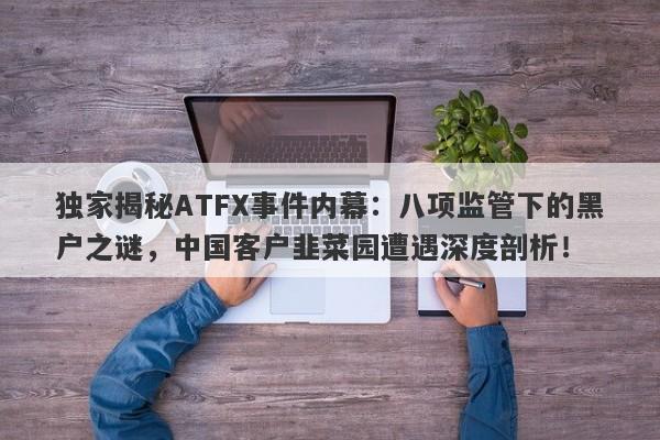 独家揭秘ATFX事件内幕：八项监管下的黑户之谜，中国客户韭菜园遭遇深度剖析！-第1张图片-要懂汇