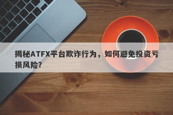 揭秘ATFX平台欺诈行为，如何避免投资亏损风险？-第1张图片-要懂汇