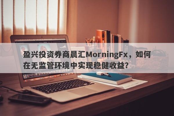 盈兴投资券商晨汇MorningFx，如何在无监管环境中实现稳健收益？-第1张图片-要懂汇