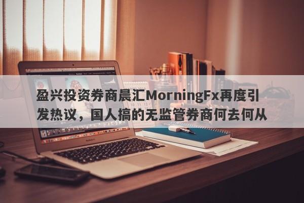 盈兴投资券商晨汇MorningFx再度引发热议，国人搞的无监管券商何去何从-第1张图片-要懂汇