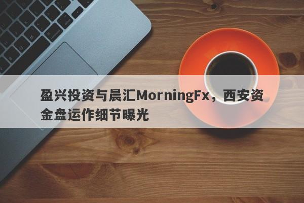 盈兴投资与晨汇MorningFx，西安资金盘运作细节曝光-第1张图片-要懂汇