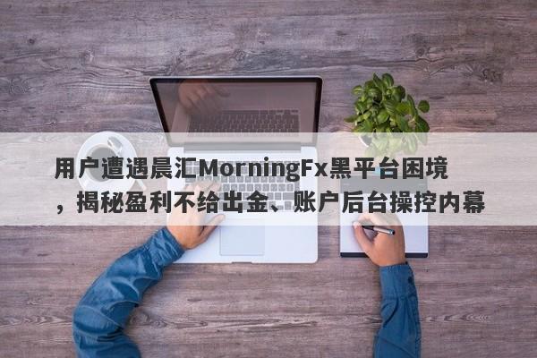 用户遭遇晨汇MorningFx黑平台困境，揭秘盈利不给出金、账户后台操控内幕-第1张图片-要懂汇