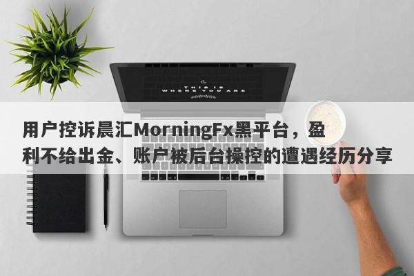 用户控诉晨汇MorningFx黑平台，盈利不给出金、账户被后台操控的遭遇经历分享-第1张图片-要懂汇