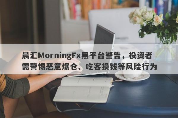 晨汇MorningFx黑平台警告，投资者需警惕恶意爆仓、吃客损钱等风险行为-第1张图片-要懂汇