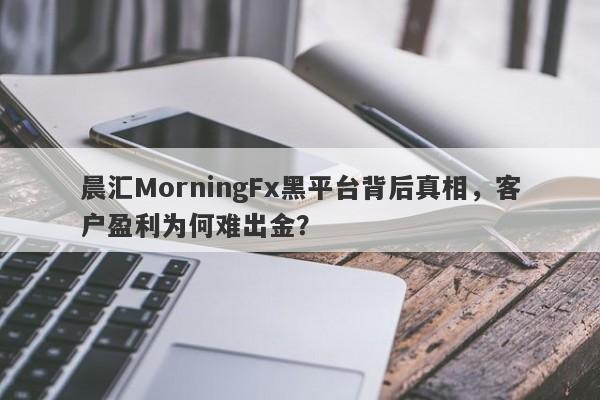 晨汇MorningFx黑平台背后真相，客户盈利为何难出金？-第1张图片-要懂汇