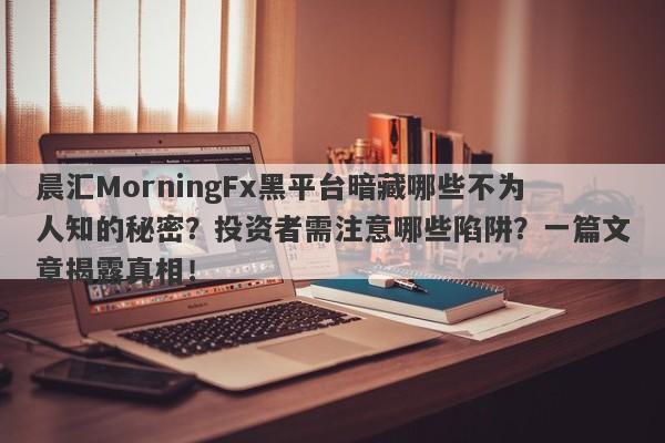 晨汇MorningFx黑平台暗藏哪些不为人知的秘密？投资者需注意哪些陷阱？一篇文章揭露真相！-第1张图片-要懂汇