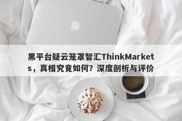 黑平台疑云笼罩智汇ThinkMarkets，真相究竟如何？深度剖析与评价-第1张图片-要懂汇