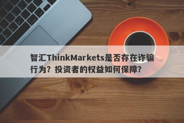 智汇ThinkMarkets是否存在诈骗行为？投资者的权益如何保障？-第1张图片-要懂汇