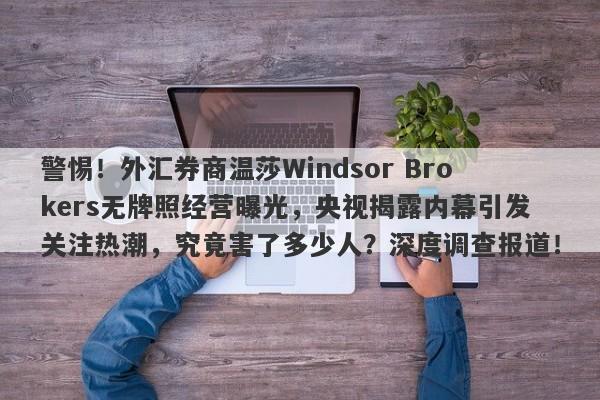 警惕！外汇券商温莎Windsor Brokers无牌照经营曝光，央视揭露内幕引发关注热潮，究竟害了多少人？深度调查报道！-第1张图片-要懂汇