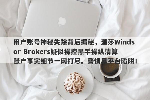 用户账号神秘失踪背后揭秘，温莎Windsor Brokers疑似操控黑手操纵清算账户事实细节一网打尽。警惕黑平台陷阱！-第1张图片-要懂汇