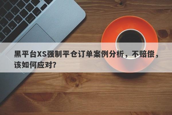 黑平台XS强制平仓订单案例分析，不赔偿，该如何应对？-第1张图片-要懂汇