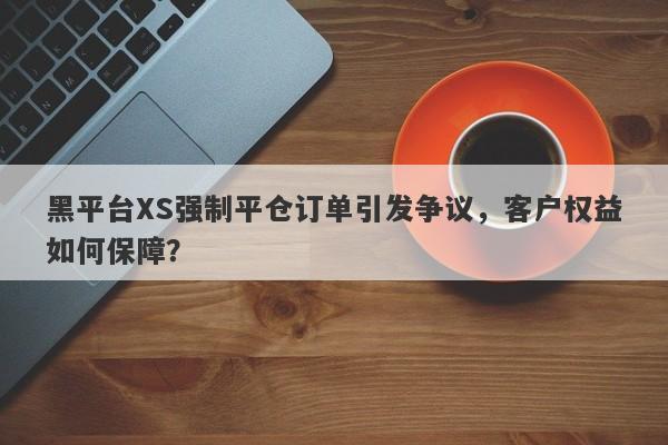 黑平台XS强制平仓订单引发争议，客户权益如何保障？-第1张图片-要懂汇