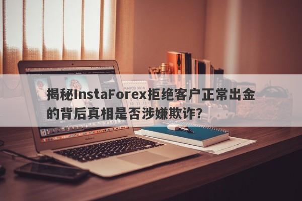 揭秘InstaForex拒绝客户正常出金的背后真相是否涉嫌欺诈？-第1张图片-要懂汇