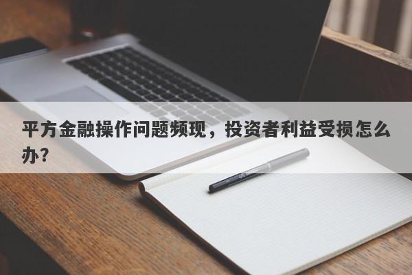 平方金融操作问题频现，投资者利益受损怎么办？-第1张图片-要懂汇