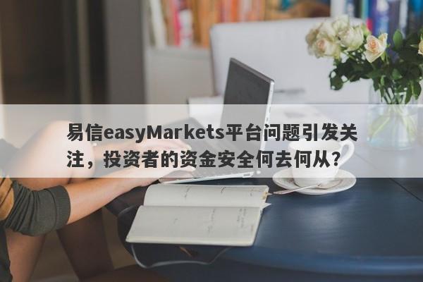 易信easyMarkets平台问题引发关注，投资者的资金安全何去何从？-第1张图片-要懂汇