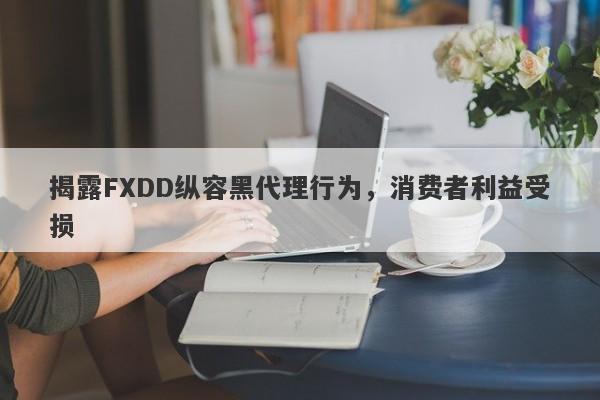 揭露FXDD纵容黑代理行为，消费者利益受损-第1张图片-要懂汇