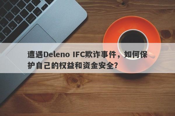 遭遇Deleno IFC欺诈事件，如何保护自己的权益和资金安全？-第1张图片-要懂汇