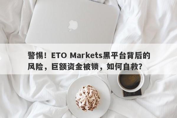 警惕！ETO Markets黑平台背后的风险，巨额资金被锁，如何自救？-第1张图片-要懂汇