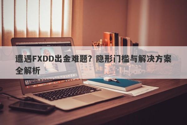 遭遇FXDD出金难题？隐形门槛与解决方案全解析-第1张图片-要懂汇