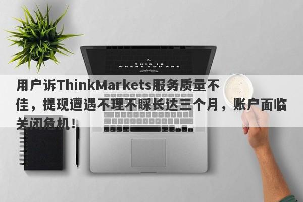 用户诉ThinkMarkets服务质量不佳，提现遭遇不理不睬长达三个月，账户面临关闭危机！-第1张图片-要懂汇