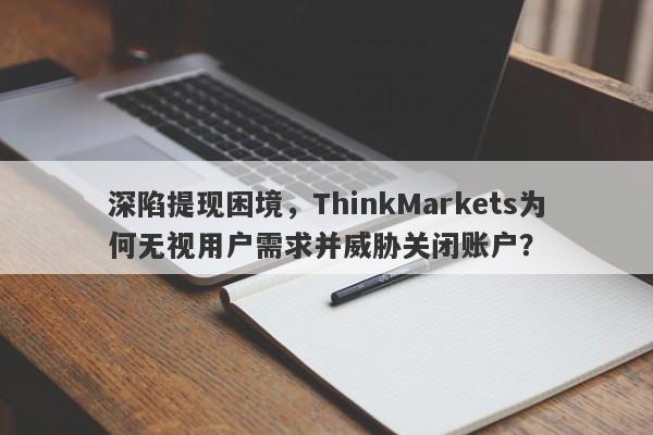 深陷提现困境，ThinkMarkets为何无视用户需求并威胁关闭账户？-第1张图片-要懂汇