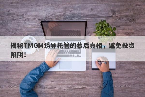 揭秘TMGM诱导托管的幕后真相，避免投资陷阱！-第1张图片-要懂汇