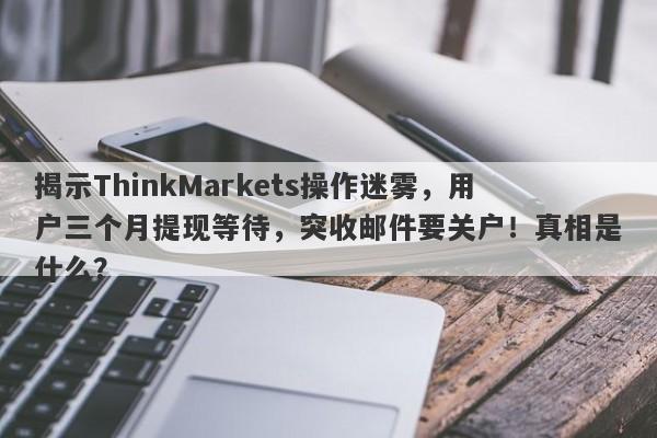 揭示ThinkMarkets操作迷雾，用户三个月提现等待，突收邮件要关户！真相是什么？-第1张图片-要懂汇