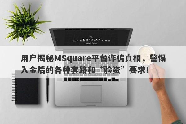 用户揭秘MSquare平台诈骗真相，警惕入金后的各种套路和“验资”要求！-第1张图片-要懂汇