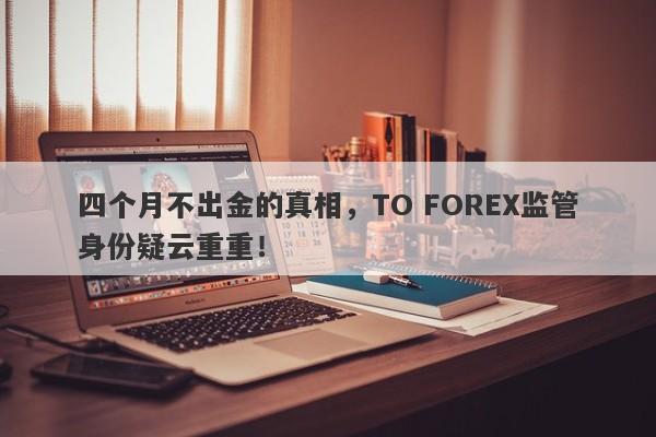 四个月不出金的真相，TO FOREX监管身份疑云重重！-第1张图片-要懂汇