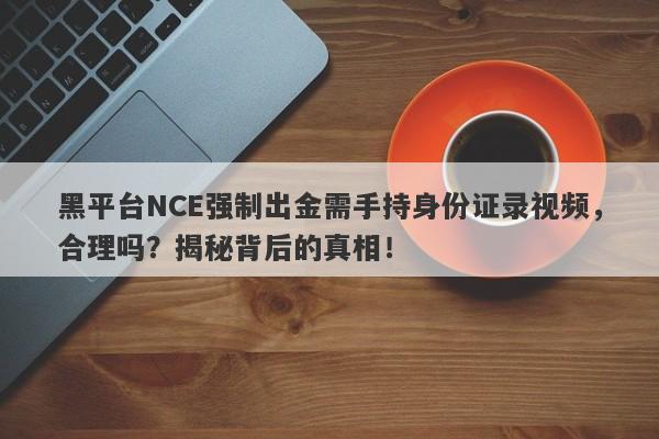 黑平台NCE强制出金需手持身份证录视频，合理吗？揭秘背后的真相！-第1张图片-要懂汇