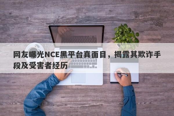 网友曝光NCE黑平台真面目，揭露其欺诈手段及受害者经历-第1张图片-要懂汇