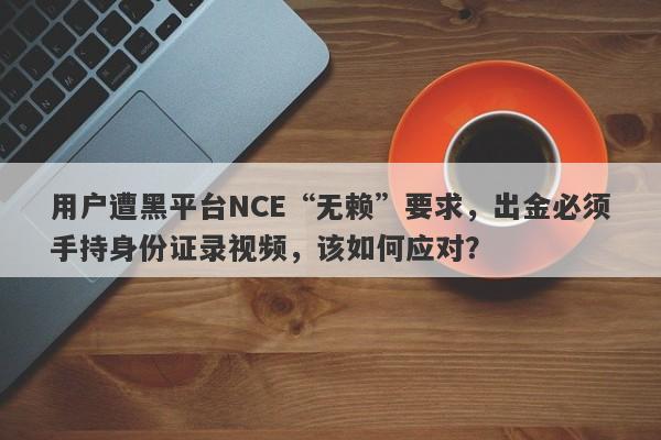 用户遭黑平台NCE“无赖”要求，出金必须手持身份证录视频，该如何应对？-第1张图片-要懂汇