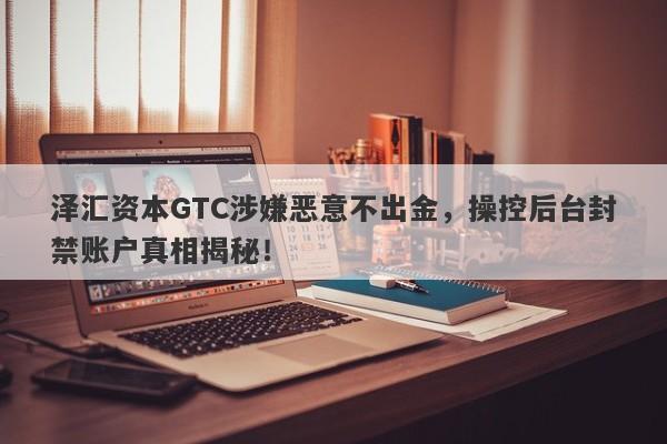 泽汇资本GTC涉嫌恶意不出金，操控后台封禁账户真相揭秘！-第1张图片-要懂汇