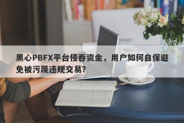 黑心PBFX平台侵吞资金，用户如何自保避免被污蔑违规交易？-第1张图片-要懂汇