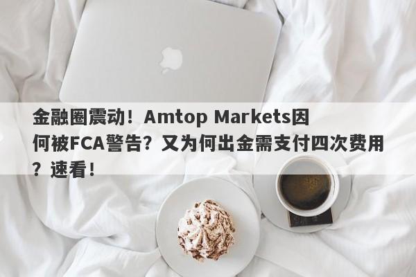 金融圈震动！Amtop Markets因何被FCA警告？又为何出金需支付四次费用？速看！-第1张图片-要懂汇