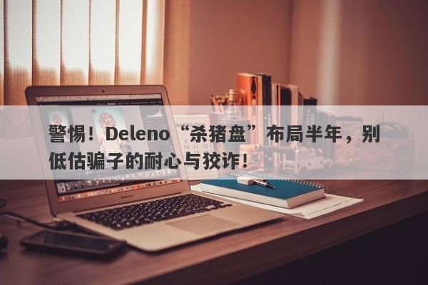 警惕！Deleno“杀猪盘”布局半年，别低估骗子的耐心与狡诈！-第1张图片-要懂汇