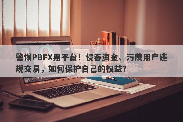 警惕PBFX黑平台！侵吞资金、污蔑用户违规交易，如何保护自己的权益？-第1张图片-要懂汇