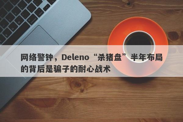 网络警钟，Deleno“杀猪盘”半年布局的背后是骗子的耐心战术-第1张图片-要懂汇