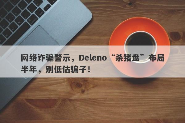 网络诈骗警示，Deleno“杀猪盘”布局半年，别低估骗子！-第1张图片-要懂汇