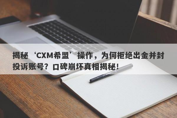 揭秘‘CXM希盟’操作，为何拒绝出金并封投诉账号？口碑崩坏真相揭秘！-第1张图片-要懂汇