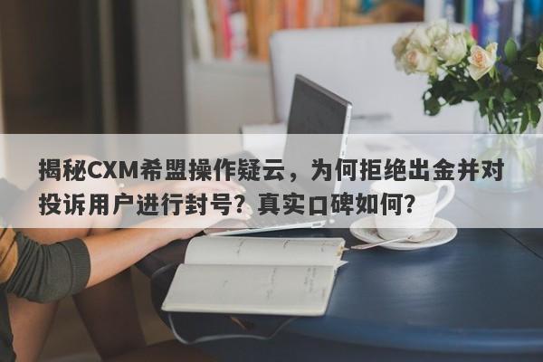 揭秘CXM希盟操作疑云，为何拒绝出金并对投诉用户进行封号？真实口碑如何？-第1张图片-要懂汇