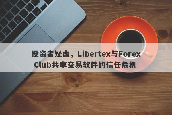 投资者疑虑，Libertex与Forex Club共享交易软件的信任危机-第1张图片-要懂汇