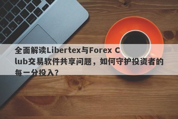 全面解读Libertex与Forex Club交易软件共享问题，如何守护投资者的每一分投入？-第1张图片-要懂汇