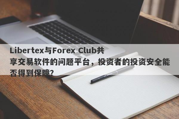 Libertex与Forex Club共享交易软件的问题平台，投资者的投资安全能否得到保障？-第1张图片-要懂汇