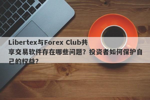 Libertex与Forex Club共享交易软件存在哪些问题？投资者如何保护自己的权益？-第1张图片-要懂汇