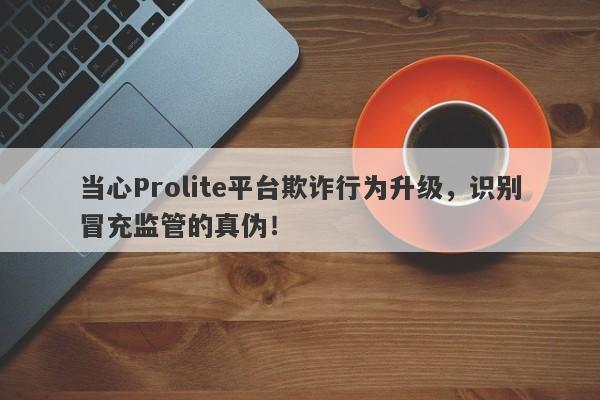 当心Prolite平台欺诈行为升级，识别冒充监管的真伪！-第1张图片-要懂汇