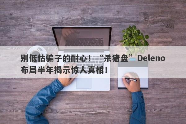 别低估骗子的耐心！“杀猪盘”Deleno布局半年揭示惊人真相！-第1张图片-要懂汇