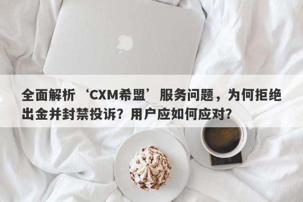 全面解析‘CXM希盟’服务问题，为何拒绝出金并封禁投诉？用户应如何应对？-第1张图片-要懂汇