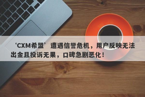 ‘CXM希盟’遭遇信誉危机，用户反映无法出金且投诉无果，口碑急剧恶化！-第1张图片-要懂汇