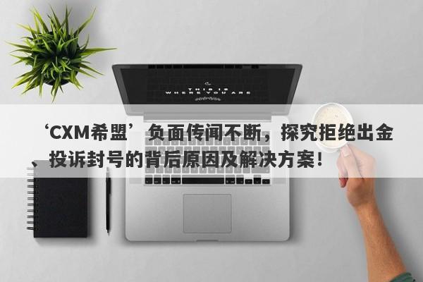 ‘CXM希盟’负面传闻不断，探究拒绝出金、投诉封号的背后原因及解决方案！-第1张图片-要懂汇